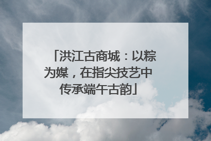 洪江古商城：以粽为媒，在指尖技艺中传承端午古韵