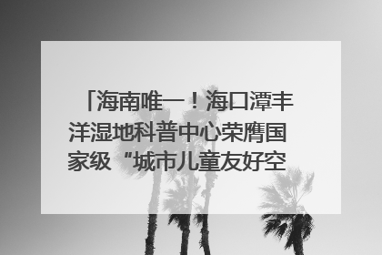 海南唯一！海口潭丰洋湿地科普中心荣膺国家级“城市儿童友好空间建设园区”称号