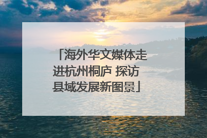 海外华文媒体走进杭州桐庐 探访县域发展新图景