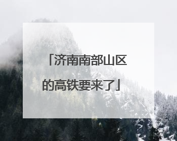 济南南部山区的高铁要来了