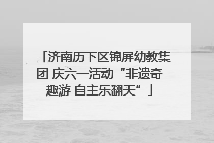 济南历下区锦屏幼教集团 庆六一活动“非遗奇趣游 自主乐翻天”