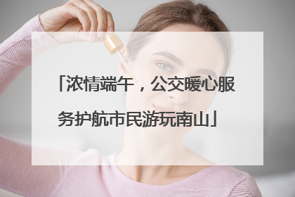 浓情端午，公交暖心服务护航市民游玩南山