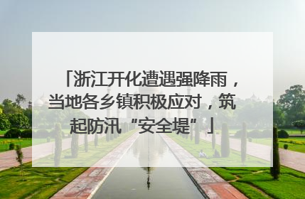 浙江开化遭遇强降雨，当地各乡镇积极应对，筑起防汛“安全堤”