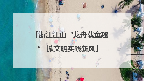 浙江江山“龙舟载童趣” 掀文明实践新风