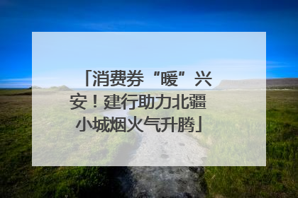 消费券“暖”兴安！建行助力北疆小城烟火气升腾