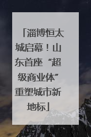 淄博恒太城启幕！山东首座“超级商业体”重塑城市新地标