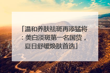 温和养肤祛斑再添猛将：美白淡斑第一名国货，夏日舒缓焕肤首选