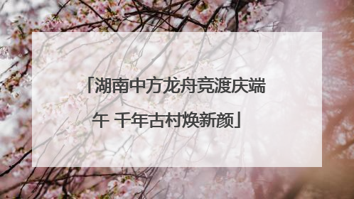 湖南中方龙舟竞渡庆端午 千年古村焕新颜