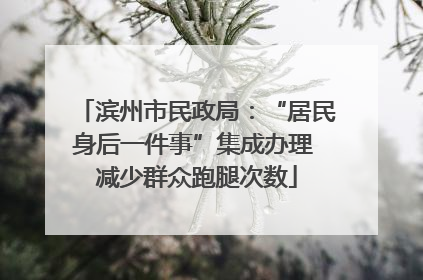 滨州市民政局：“居民身后一件事”集成办理 减少群众跑腿次数