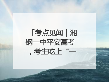 考点见闻｜湘钢一中平安高考，考生吃上“一鸣惊人”菜系