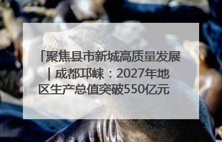 聚焦县市新城高质量发展｜成都邛崃：2027年地区生产总值突破550亿元、建成五百亿级园区