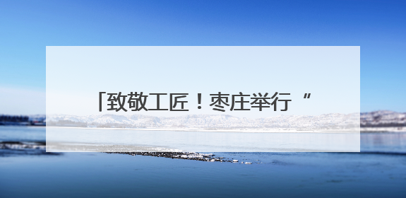 致敬工匠！枣庄举行“劳模工匠助企行”暨工匠创新主题 交流活动