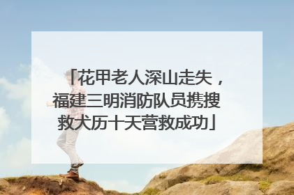花甲老人深山走失，福建三明消防队员携搜救犬历十天营救成功