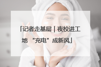 记者走基层｜夜校进工地 “充电”成新风