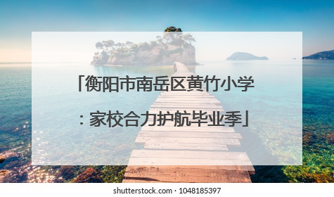 衡阳市南岳区黄竹小学：家校合力护航毕业季