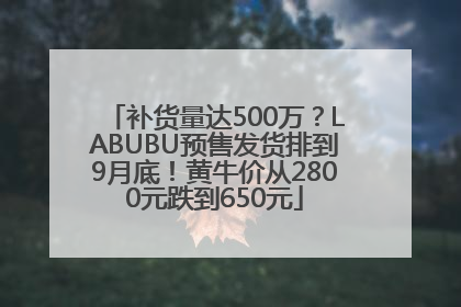 补货量达500万？LABUBU预售发货排到9月底！黄牛价从2800元跌到650元