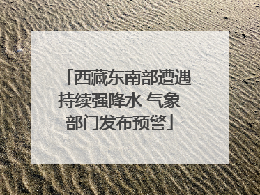 西藏东南部遭遇持续强降水 气象部门发布预警