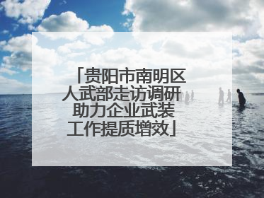 贵阳市南明区人武部走访调研 助力企业武装工作提质增效