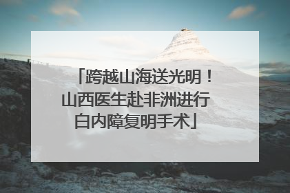 跨越山海送光明！山西医生赴非洲进行白内障复明手术