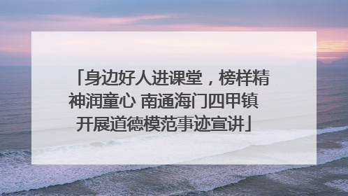 身边好人进课堂，榜样精神润童心 南通海门四甲镇开展道德模范事迹宣讲