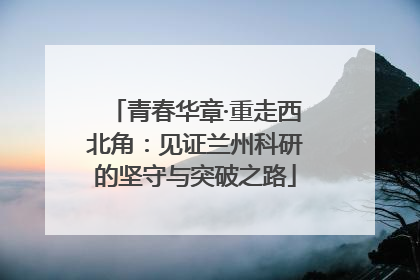 青春华章·重走西北角：见证兰州科研的坚守与突破之路