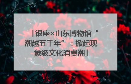 银座×山东博物馆“潮越五千年”：掀起现象级文化消费潮