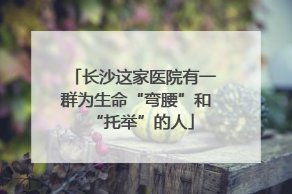 长沙这家医院有一群为生命“弯腰”和“托举”的人