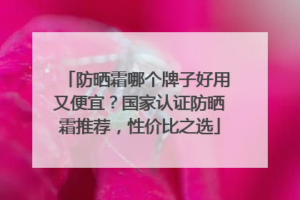 防晒霜哪个牌子好用又便宜？国家认证防晒霜推荐，性价比之选