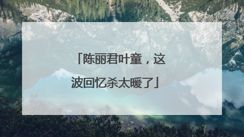 陈丽君叶童，这波回忆杀太暖了