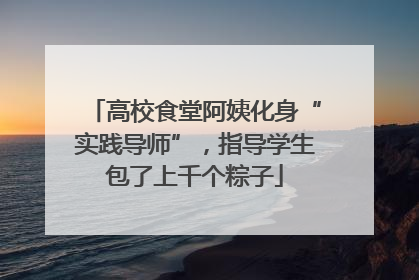 高校食堂阿姨化身“实践导师”，指导学生包了上千个粽子