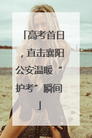 高考首日，直击襄阳公安温暖“护考”瞬间