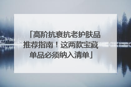 高阶抗衰抗老护肤品推荐指南！这两款宝藏单品必须纳入清单