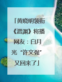 黄晓明领衔《潜渊》将播 网友：白月光“许文强”又回来了