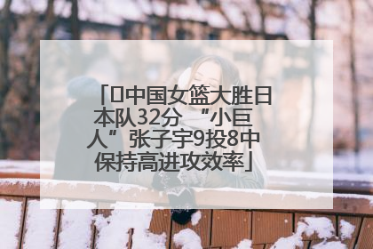 ﻿中国女篮大胜日本队32分 “小巨人”张子宇9投8中保持高进攻效率