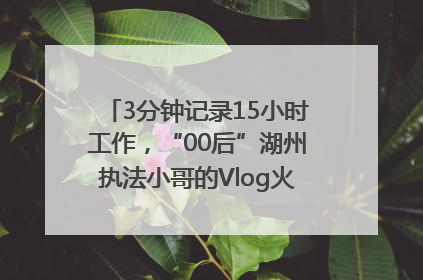3分钟记录15小时工作，“00后”湖州执法小哥的Vlog火了，还被网友点赞