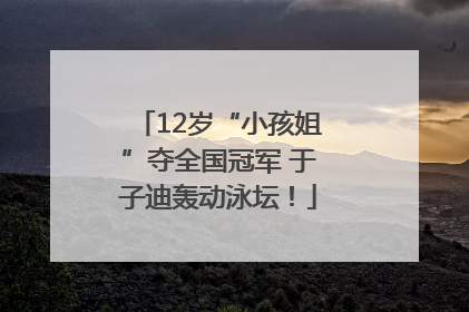 12岁“小孩姐”夺全国冠军 于子迪轰动泳坛！