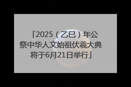 2025（乙巳）年公祭中华人文始祖伏羲大典将于6月21日举行