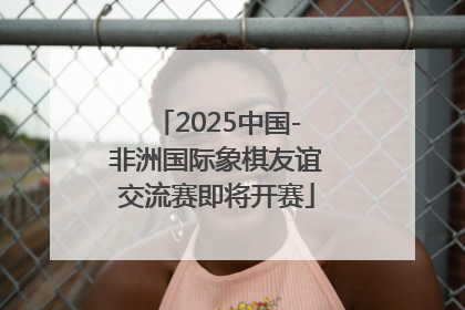 2025中国-非洲国际象棋友谊交流赛即将开赛