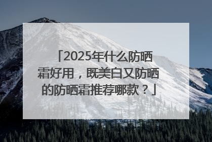 2025年什么防晒霜好用，既美白又防晒的防晒霜推荐哪款？