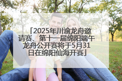 2025年川渝龙舟邀请赛、第十一届绵阳端午龙舟公开赛将于5月31日在绵阳仙海开赛