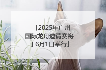 2025年广州国际龙舟邀请赛将于6月1日举行
