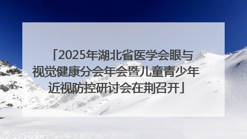 2025年湖北省医学会眼与视觉健康分会年会暨儿童青少年近视防控研讨会在荆召开