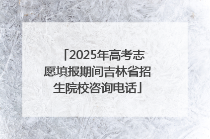 2025年高考志愿填报期间吉林省招生院校咨询电话