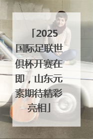 2025国际足联世俱杯开赛在即，山东元素期待精彩亮相