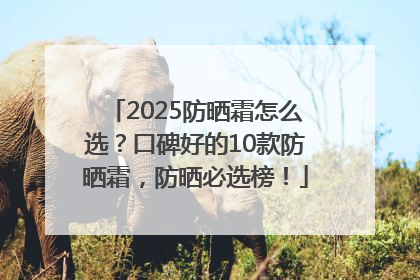 2025防晒霜怎么选？口碑好的10款防晒霜，防晒必选榜！