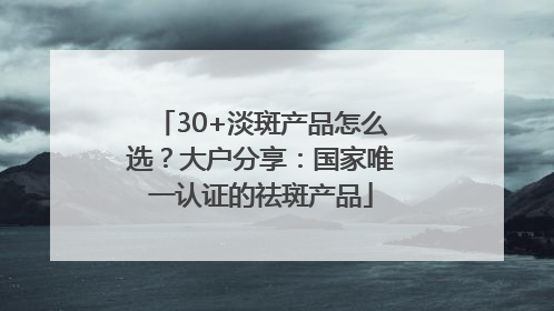 30+淡斑产品怎么选？大户分享：国家唯一认证的祛斑产品