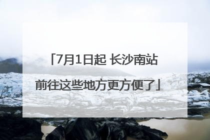 7月1日起 长沙南站前往这些地方更方便了