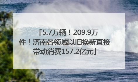 5.7万辆！209.9万件！济南各领域以旧换新直接带动消费157.2亿元