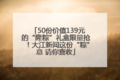 50份价值139元的“隆粽”礼盒限量抢！大江新闻这份“粽”意 请你查收