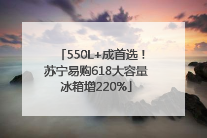 550L+成首选！苏宁易购618大容量冰箱增220%
